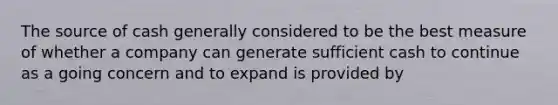 The source of cash generally considered to be the best measure of whether a company can generate sufficient cash to continue as a going concern and to expand is provided by