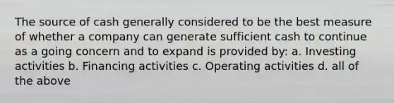 The source of cash generally considered to be the best measure of whether a company can generate sufficient cash to continue as a going concern and to expand is provided by: a. Investing activities b. Financing activities c. Operating activities d. all of the above