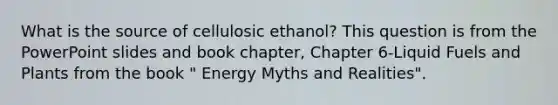 What is the source of cellulosic ethanol? This question is from the PowerPoint slides and book chapter, Chapter 6-Liquid Fuels and Plants from the book " Energy Myths and Realities".