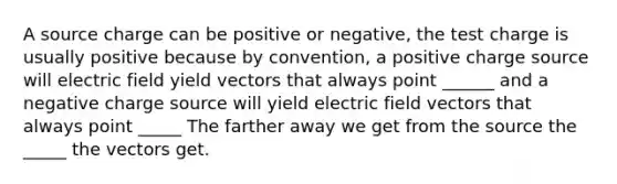 A source charge can be positive or negative, the test charge is usually positive because by convention, a positive charge source will electric field yield vectors that always point ______ and a negative charge source will yield electric field vectors that always point _____ The farther away we get from the source the _____ the vectors get.