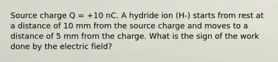 Source charge Q = +10 nC. A hydride ion (H-) starts from rest at a distance of 10 mm from the source charge and moves to a distance of 5 mm from the charge. What is the sign of the work done by the electric field?