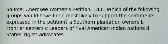 Source: Cherokee Women's Petition, 1831 Which of the following groups would have been most likely to support the sentiments expressed in the petition? a Southern plantation owners b Frontier settlers c Leaders of rival American Indian nations d States' rights advocates