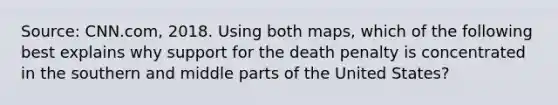 Source: CNN.com, 2018. Using both maps, which of the following best explains why support for the death penalty is concentrated in the southern and middle parts of the United States?