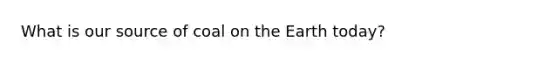 What is our source of coal on <a href='https://www.questionai.com/knowledge/kRKqtQUKln-the-earth-today' class='anchor-knowledge'>the earth today</a>?