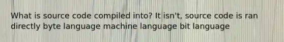 What is source code compiled into? It isn't, source code is ran directly byte language machine language bit language