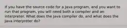 If you have the source code for a Java program, and you want to run that program, you will need both a compiler and an interpreter. What does the Java compiler do, and what does the Java interpreter do?