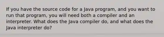 If you have the source code for a Java program, and you want to run that program, you will need both a compiler and an interpreter. What does the Java compiler do, and what does the Java interpreter do?