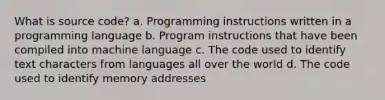 What is source code? a. Programming instructions written in a programming language b. Program instructions that have been compiled into machine language c. The code used to identify text characters from languages all over the world d. The code used to identify memory addresses