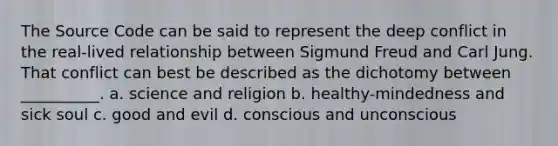 The Source Code can be said to represent the deep conflict in the real-lived relationship between Sigmund Freud and Carl Jung. That conflict can best be described as the dichotomy between __________. a. science and religion b. healthy-mindedness and sick soul c. good and evil d. conscious and unconscious