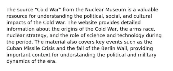 The source "Cold War" from the Nuclear Museum is a valuable resource for understanding the political, social, and cultural impacts of the Cold War. The website provides detailed information about <a href='https://www.questionai.com/knowledge/kvUViOAl7K-the-origins-of-the-cold-war' class='anchor-knowledge'>the origins of the cold war</a>, <a href='https://www.questionai.com/knowledge/kjqKbgOArC-the-arms-race' class='anchor-knowledge'>the arms race</a>, nuclear strategy, and the role of science and technology during the period. The material also covers key events such as the <a href='https://www.questionai.com/knowledge/kde1EwBr3w-cuban-missile-crisis' class='anchor-knowledge'>cuban missile crisis</a> and the fall of the Berlin Wall, providing important context for understanding the political and military dynamics of the era.