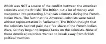 Which was NOT a source of the conflict between the American colonists and the British? The British put a lot of money and manpower into protecting American colonists during the French-Indian Wars. The fact that the American colonists were taxed without representation in Parliament. The British thought that the colonists had not paid their fair share of the French-Indian Wars, so they began to impose taxes on the colonists. None of these American colonists wanted to break away from British political tradition.