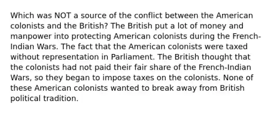 Which was NOT a source of the conflict between the American colonists and the British? The British put a lot of money and manpower into protecting American colonists during the French-Indian Wars. The fact that the American colonists were taxed without representation in Parliament. The British thought that the colonists had not paid their fair share of the French-Indian Wars, so they began to impose taxes on the colonists. None of these American colonists wanted to break away from British political tradition.