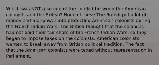 Which was NOT a source of the conflict between the American colonists and the British? None of these The British put a lot of money and manpower into protecting American colonists during the French-Indian Wars. The British thought that the colonists had not paid their fair share of the French-Indian Wars, so they began to impose taxes on the colonists. American colonists wanted to break away from British political tradition. The fact that the American colonists were taxed without representation in Parliament.