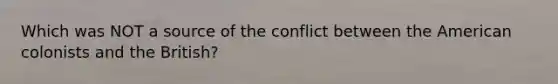 Which was NOT a source of the conflict between the American colonists and the British?