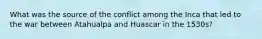 What was the source of the conflict among the Inca that led to the war between Atahualpa and Huascar in the 1530s?