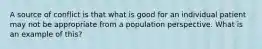 A source of conflict is that what is good for an individual patient may not be appropriate from a population perspective. What is an example of this?