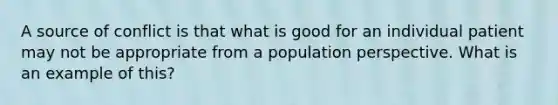 A source of conflict is that what is good for an individual patient may not be appropriate from a population perspective. What is an example of this?