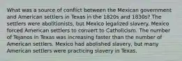 What was a source of conflict between the Mexican government and American settlers in Texas in the 1820s and 1830s? The settlers were abolitionists, but Mexico legalized slavery. Mexico forced American settlers to convert to Catholicism. The number of Tejanos in Texas was increasing faster than the number of American settlers. Mexico had abolished slavery, but many American settlers were practicing slavery in Texas.