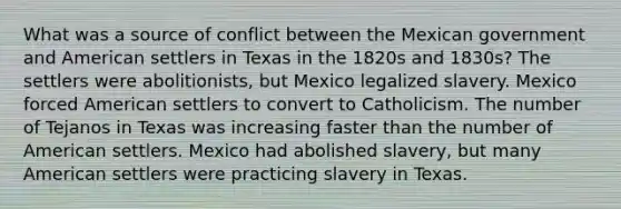 What was a source of conflict between the Mexican government and American settlers in Texas in the 1820s and 1830s? The settlers were abolitionists, but Mexico legalized slavery. Mexico forced American settlers to convert to Catholicism. The number of Tejanos in Texas was increasing faster than the number of American settlers. Mexico had abolished slavery, but many American settlers were practicing slavery in Texas.