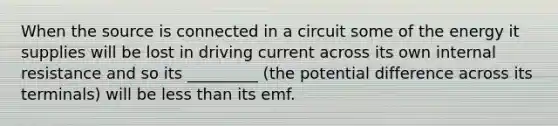 When the source is connected in a circuit some of the energy it supplies will be lost in driving current across its own internal resistance and so its _________ (the potential difference across its terminals) will be less than its emf.