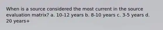 When is a source considered the most current in the source evaluation matrix? a. 10-12 years b. 8-10 years c. 3-5 years d. 20 years+