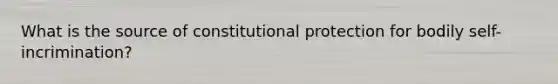 What is the source of constitutional protection for bodily self-incrimination?