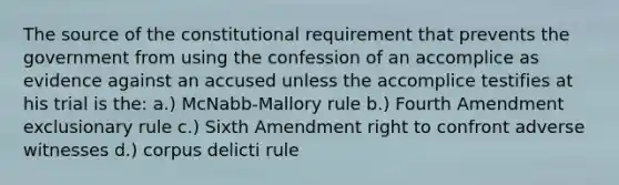 The source of the constitutional requirement that prevents the government from using the confession of an accomplice as evidence against an accused unless the accomplice testifies at his trial is the: a.) McNabb-Mallory rule b.) Fourth Amendment exclusionary rule c.) Sixth Amendment right to confront adverse witnesses d.) corpus delicti rule