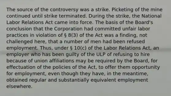 The source of the controversy was a strike. Picketing of the mine continued until strike terminated. During the strike, the National Labor Relations Act came into force. The basis of the Board's conclusion that the Corporation had committed unfair labor practices in violation of § 8(3) of the Act was a finding, not challenged here, that a number of men had been refused employment. Thus, under § 10(c) of the Labor Relations Act, an employer who has been guilty of the ULP of refusing to hire because of union affiliations may be required by the Board, for effectuation of the policies of the Act, to offer them opportunity for employment, even though they have, in the meantime, obtained regular and substantially equivalent employment elsewhere.