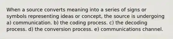 When a source converts meaning into a series of signs or symbols representing ideas or concept, the source is undergoing a) communication. b) the coding process. c) the decoding process. d) the conversion process. e) communications channel.