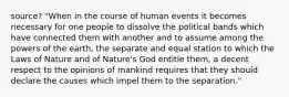 source? "When in the course of human events it becomes necessary for one people to dissolve the political bands which have connected them with another and to assume among the powers of the earth, the separate and equal station to which the Laws of Nature and of Nature's God entitle them, a decent respect to the opinions of mankind requires that they should declare the causes which impel them to the separation."