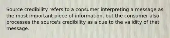 Source credibility refers to a consumer interpreting a message as the most important piece of information, but the consumer also processes the source's credibility as a cue to the validity of that message.