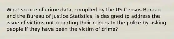 What source of crime data, compiled by the US Census Bureau and the Bureau of Justice Statistics, is designed to address the issue of victims not reporting their crimes to the police by asking people if they have been the victim of crime?