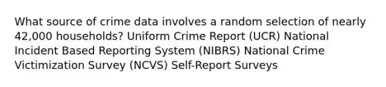 What source of crime data involves a random selection of nearly 42,000 households? Uniform Crime Report (UCR) National Incident Based Reporting System (NIBRS) National Crime Victimization Survey (NCVS) Self-Report Surveys