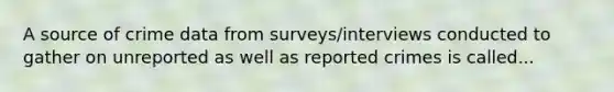 A source of crime data from surveys/interviews conducted to gather on unreported as well as reported crimes is called...