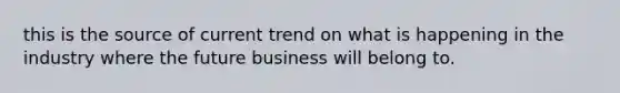 this is the source of current trend on what is happening in the industry where the future business will belong to.