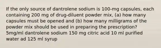 If the only source of dantrolene sodium is 100-mg capsules, each containing 200 mg of drug-diluent powder mix, (a) how many capsules must be opened and (b) how many milligrams of the powder mix should be used in preparing the prescription? 5mg/ml dantrolene sodium 150 mg citric acid 10 ml purified water ad 125 ml syrup