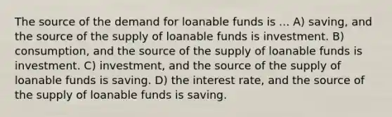 The source of the demand for loanable funds is ... A) saving, and the source of the supply of loanable funds is investment. B) consumption, and the source of the supply of loanable funds is investment. C) investment, and the source of the supply of loanable funds is saving. D) the interest rate, and the source of the supply of loanable funds is saving.