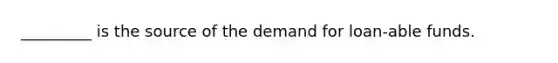 _________ is the source of the demand for loan-able funds.