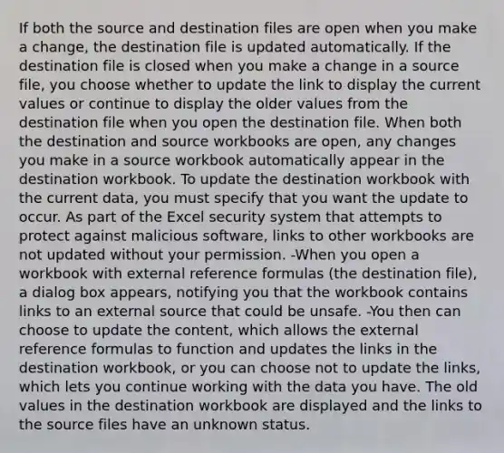 If both the source and destination files are open when you make a change, the destination file is updated automatically. If the destination file is closed when you make a change in a source file, you choose whether to update the link to display the current values or continue to display the older values from the destination file when you open the destination file. When both the destination and source workbooks are open, any changes you make in a source workbook automatically appear in the destination workbook. To update the destination workbook with the current data, you must specify that you want the update to occur. As part of the Excel security system that attempts to protect against malicious software, links to other workbooks are not updated without your permission. -When you open a workbook with external reference formulas (the destination file), a dialog box appears, notifying you that the workbook contains links to an external source that could be unsafe. -You then can choose to update the content, which allows the external reference formulas to function and updates the links in the destination workbook, or you can choose not to update the links, which lets you continue working with the data you have. The old values in the destination workbook are displayed and the links to the source files have an unknown status.