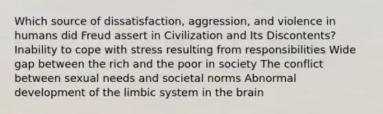 Which source of dissatisfaction, aggression, and violence in humans did Freud assert in Civilization and Its Discontents? Inability to cope with stress resulting from responsibilities Wide gap between the rich and the poor in society The conflict between sexual needs and societal norms Abnormal development of the limbic system in the brain