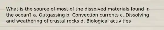 What is the source of most of the dissolved materials found in the ocean? a. Outgassing b. Convection currents c. Dissolving and weathering of crustal rocks d. Biological activities