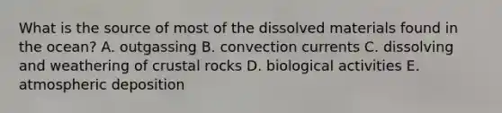 What is the source of most of the dissolved materials found in the ocean?​ A. outgassing B. ​convection currents C. ​dissolving and weathering of crustal rocks D. ​biological activities E. atmospheric deposition​