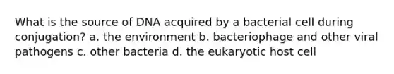 What is the source of DNA acquired by a bacterial cell during conjugation? a. the environment b. bacteriophage and other viral pathogens c. other bacteria d. the eukaryotic host cell
