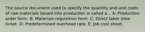 The source document used to specify the quantity and unit costs of raw materials issued into production is called a... A: Production order form. B: Materials requisition form. C: Direct labor time ticket. D: Predetermined overhead rate. E: Job cost sheet.