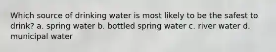 Which source of drinking water is most likely to be the safest to drink? a. spring water b. bottled spring water c. river water d. municipal water