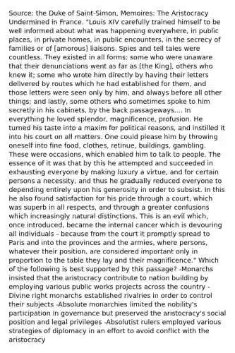 Source: the Duke of Saint-Simon, Memoires: The Aristocracy Undermined in France. "Louis XIV carefully trained himself to be well informed about what was happening everywhere, in public places, in private homes, in public encounters, in the secrecy of families or of [amorous] liaisons. Spies and tell tales were countless. They existed in all forms: some who were unaware that their denunciations went as far as [the King], others who knew it; some who wrote him directly by having their letters delivered by routes which he had established for them, and those letters were seen only by him, and always before all other things; and lastly, some others who sometimes spoke to him secretly in his cabinets, by the back passageways.... In everything he loved splendor, magnificence, profusion. He turned his taste into a maxim for political reasons, and instilled it into his court on all matters. One could please him by throwing oneself into fine food, clothes, retinue, buildings, gambling. These were occasions, which enabled him to talk to people. The essence of it was that by this he attempted and succeeded in exhausting everyone by making luxury a virtue, and for certain persons a necessity, and thus he gradually reduced everyone to depending entirely upon his generosity in order to subsist. In this he also found satisfaction for his pride through a court, which was superb in all respects, and through a greater confusions which increasingly natural distinctions. This is an evil which, once introduced, became the internal cancer which is devouring all individuals - because from the court it promptly spread to Paris and into the provinces and the armies, where persons, whatever their position, are considered important only in proportion to the table they lay and their magnificence." Which of the following is best supported by this passage? -Monarchs insisted that the aristocracy contribute to nation building by employing various public works projects across the country -Divine right monarchs established rivalries in order to control their subjects -Absolute monarchies limited the nobility's participation in governance but preserved the aristocracy's social position and legal privileges -Absolutist rulers employed various strategies of diplomacy in an effort to avoid conflict with the aristocracy