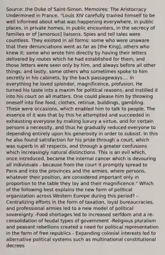 Source: the Duke of Saint-Simon, Memoires: The Aristocracy Undermined in France. "Louis XIV carefully trained himself to be well informed about what was happening everywhere, in public places, in private homes, in public encounters, in the secrecy of families or of [amorous] liaisons. Spies and tell tales were countless. They existed in all forms: some who were unaware that their denunciations went as far as [the King], others who knew it; some who wrote him directly by having their letters delivered by routes which he had established for them, and those letters were seen only by him, and always before all other things; and lastly, some others who sometimes spoke to him secretly in his cabinets, by the back passageways.... In everything he loved splendor, magnificence, profusion. He turned his taste into a maxim for political reasons, and instilled it into his court on all matters. One could please him by throwing oneself into fine food, clothes, retinue, buildings, gambling. These were occasions, which enabled him to talk to people. The essence of it was that by this he attempted and succeeded in exhausting everyone by making luxury a virtue, and for certain persons a necessity, and thus he gradually reduced everyone to depending entirely upon his generosity in order to subsist. In this he also found satisfaction for his pride through a court, which was superb in all respects, and through a greater confusions which increasingly natural distinctions. This is an evil which, once introduced, became the internal cancer which is devouring all individuals - because from the court it promptly spread to Paris and into the provinces and the armies, where persons, whatever their position, are considered important only in proportion to the table they lay and their magnificence." Which of the following best explains the new form of political organization across Western Europe during this period? -Centralizing efforts in the form of taxation, loyal bureaucracies, and professional armies led to a new model of political sovereignty -Food shortages led to increased serfdom and a re-consolidation of feudal types of government -Religious pluralism and peasant rebellions created a need for political representation in the form of free republics - Expanding colonial interests led to alternative political systems such as multinational constitutional decrees