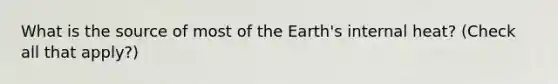 What is the source of most of the Earth's internal heat? (Check all that apply?)