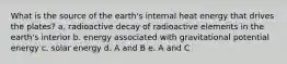 What is the source of the earth's internal heat energy that drives the plates? a. radioactive decay of radioactive elements in the earth's interior b. energy associated with gravitational potential energy c. solar energy d. A and B e. A and C