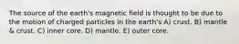 The source of the earth's magnetic field is thought to be due to the motion of charged particles in the earth's A) crust. B) mantle & crust. C) inner core. D) mantle. E) outer core.